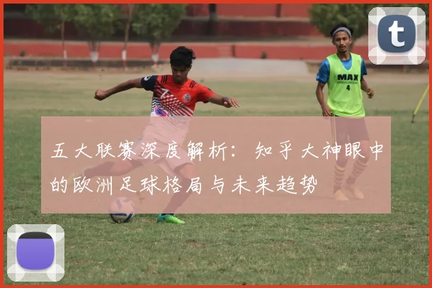 五大联赛深度解析：知乎大神眼中的欧洲足球格局与未来趋势