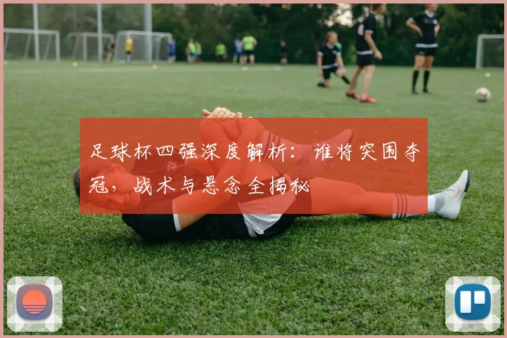 足球杯四强深度解析：谁将突围夺冠，战术与悬念全揭秘