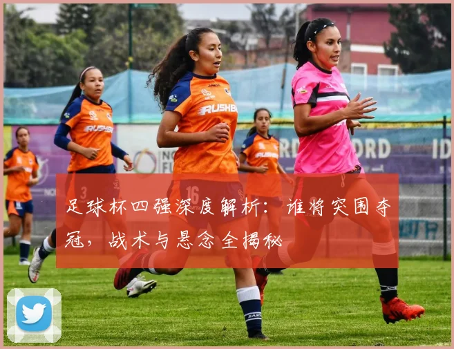 足球杯四强深度解析：谁将突围夺冠，战术与悬念全揭秘